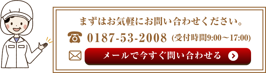 まずはお気軽にお問い合わせください。　電話：0187-53-2008(受付時間9:00〜17:00) メールで今すぐ問い合わせる