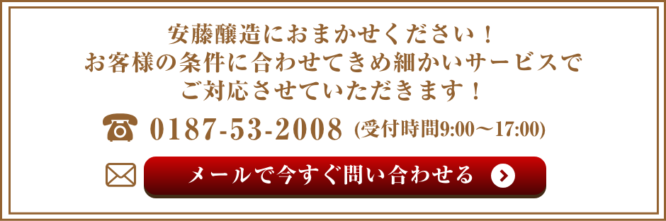 安藤醸造におまかせください！お客様の条件に合わせてきめ細かいサービスでご対応させていただきます！　電話：0187-53-2008(受付時間9:00〜17:00) メールで今すぐ問い合わせる